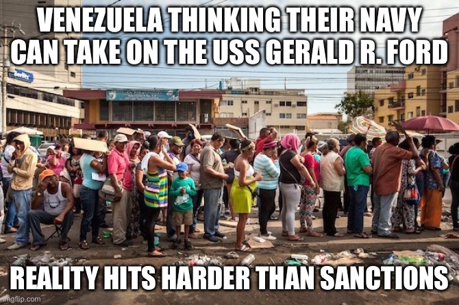 REALITY HITS HARDER THAN AN EMPTY FUEL TANK | VENEZUELA THINKING THEIR NAVY CAN TAKE ON THE USS GERALD R. FORD; REALITY HITS HARDER THAN SANCTIONS | image tagged in venezuela starvation,reality,venezuela,socialism,trump,war on christmas | made w/ Imgflip meme maker