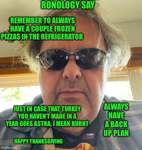Ronology say | RONOLOGY SAY; REMEMBER TO ALWAYS HAVE A COUPLE FROZEN PIZZAS IN THE REFRIGERATOR; JUST IN CASE THAT TURKEY YOU HAVEN’T MADE IN A YEAR GOES ASTRA, I MEAN BURNT; ALWAYS HAVE A BACK UP PLAN; HAPPY THANKSGIVING | image tagged in pizza | made w/ Imgflip meme maker