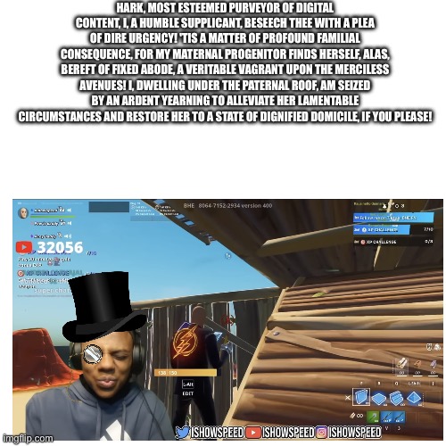 My mother is not in the best financial situation at the current moment? | HARK, MOST ESTEEMED PURVEYOR OF DIGITAL CONTENT, I, A HUMBLE SUPPLICANT, BESEECH THEE WITH A PLEA OF DIRE URGENCY! 'TIS A MATTER OF PROFOUND FAMILIAL CONSEQUENCE, FOR MY MATERNAL PROGENITOR FINDS HERSELF, ALAS, BEREFT OF FIXED ABODE, A VERITABLE VAGRANT UPON THE MERCILESS AVENUES! I, DWELLING UNDER THE PATERNAL ROOF, AM SEIZED BY AN ARDENT YEARNING TO ALLEVIATE HER LAMENTABLE CIRCUMSTANCES AND RESTORE HER TO A STATE OF DIGNIFIED DOMICILE, IF YOU PLEASE! | made w/ Imgflip meme maker
