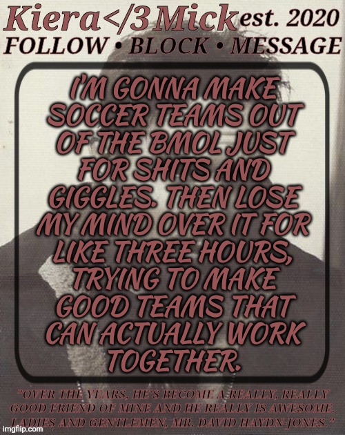 LOL, Just A Random Thought | I'M GONNA MAKE
SOCCER TEAMS OUT
OF THE BMOL JUST
FOR SHITS AND
GIGGLES. THEN LOSE
MY MIND OVER IT FOR
LIKE THREE HOURS,
TRYING TO MAKE
GOOD TEAMS THAT
CAN ACTUALLY WORK
TOGETHER. | image tagged in km dhj greyscale,i kinda want to,but the headache thatll come with it,argh fuck it,british men of letters,soccer teams | made w/ Imgflip meme maker