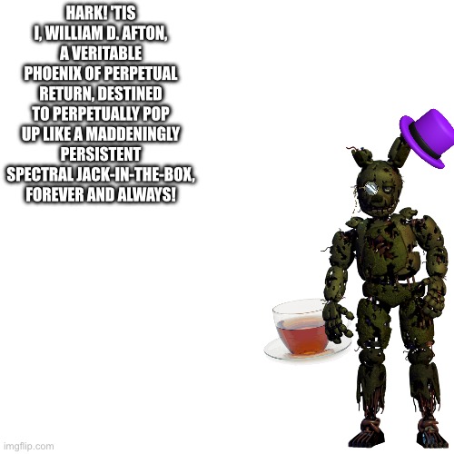 HARK! 'TIS I, WILLIAM D. AFTON, A VERITABLE PHOENIX OF PERPETUAL RETURN, DESTINED TO PERPETUALLY POP UP LIKE A MADDENINGLY PERSISTENT SPECTRAL JACK-IN-THE-BOX, FOREVER AND ALWAYS! | made w/ Imgflip meme maker