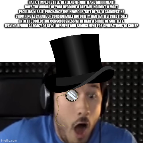 HARK, I IMPLORE THEE, DENIZENS OF MIRTH AND MERRIMENT! DOES THE ANNALS OF YORE RECOUNT A CERTAIN INCIDENT, A MOST PECULIAR NIBBLE, PERCHANCE THE INFAMOUS 'BITE OF '87,' A CLANDESTINE CHOMPING ESCAPADE OF CONSIDERABLE NOTORIETY THAT HATH ETCHED ITSELF INTO THE COLLECTIVE CONSCIOUSNESS WITH NARY A SHRED OF SUBTLETY, LEAVING BEHIND A LEGACY OF BEWILDERMENT AND BEMUSEMENT FOR GENERATIONS TO COME? | made w/ Imgflip meme maker