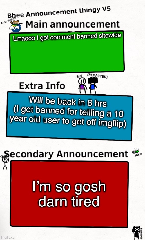 I had to rub water in my eyes to wake up. | Lmaooo I got comment banned sitewide; Will be back in 6 hrs 
(I got banned for tellling a 10 year old user to get off imgflip); I’m so gosh darn tired | image tagged in bbee announcement temp v5 | made w/ Imgflip meme maker
