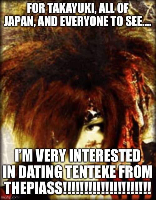 Interested In Dating Tenteke! | FOR TAKAYUKI, ALL OF JAPAN, AND EVERYONE TO SEE…. I’M VERY INTERESTED IN DATING TENTEKE FROM THEPIASS!!!!!!!!!!!!!!!!!!!!! | image tagged in romantic breaking news,the piass,visual kei,jpop,jrock,japan | made w/ Imgflip meme maker