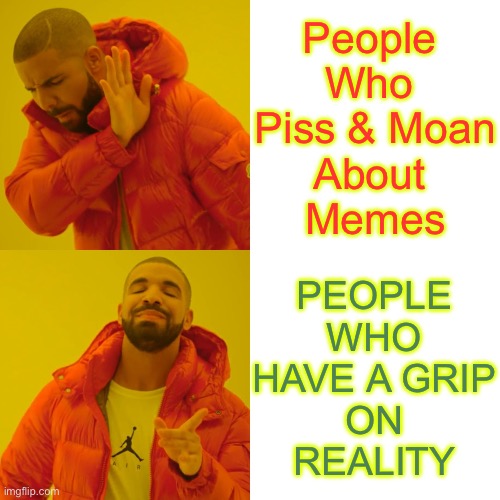 TAKE A PILL , Grab A Bottle … & I’ll Make More AT FULL THROTTLE !!!  : ) | People 
Who 
Piss & Moan
About 
Memes PEOPLE
WHO
HAVE A GRIP
ON
REALITY | image tagged in memes,drake hotline bling | made w/ Imgflip meme maker