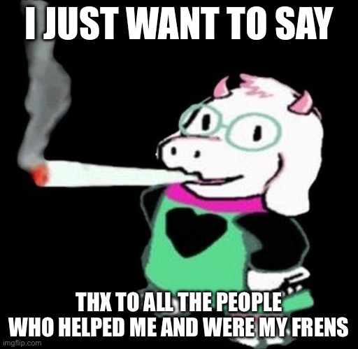 :) | I JUST WANT TO SAY; THX TO ALL THE PEOPLE WHO HELPED ME AND WERE MY FRIENDS | image tagged in ralsei smoking | made w/ Imgflip meme maker