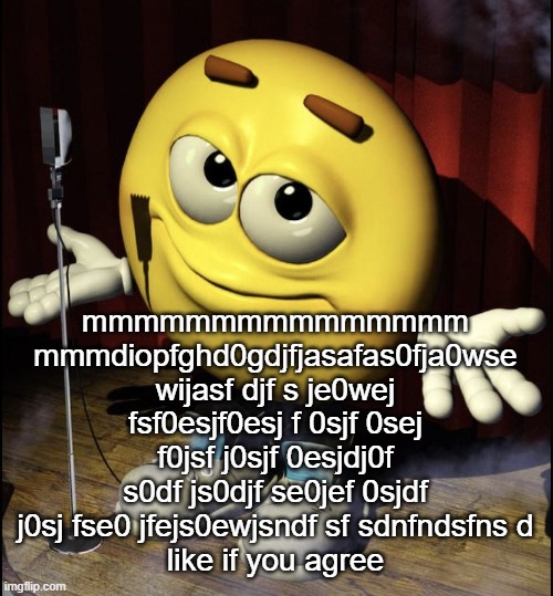 shrugging emoji on stage | mmmmmmmmmmmmmmm mmmdiopfghd0gdjfjasafas0fja0wse wijasf djf s je0wej fsf0esjf0esj f 0sjf 0sej f0jsf j0sjf 0esjdj0f s0df js0djf se0jef 0sjdf j0sj fse0 jfejs0ewjsndf sf sdnfndsfns d
like if you agree | image tagged in shrugging emoji on stage | made w/ Imgflip meme maker