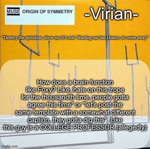 Virian muse announcement temp | How does a brain function like Foxy? Like, hate on this trope for the thousandth time, people gotta agree this time" or "let's post the same template with a somewhat different caption, they gotta dig this". Like
this guy is a COLLEGE PROFESSOR (allegedly) | image tagged in virian muse announcement temp | made w/ Imgflip meme maker
