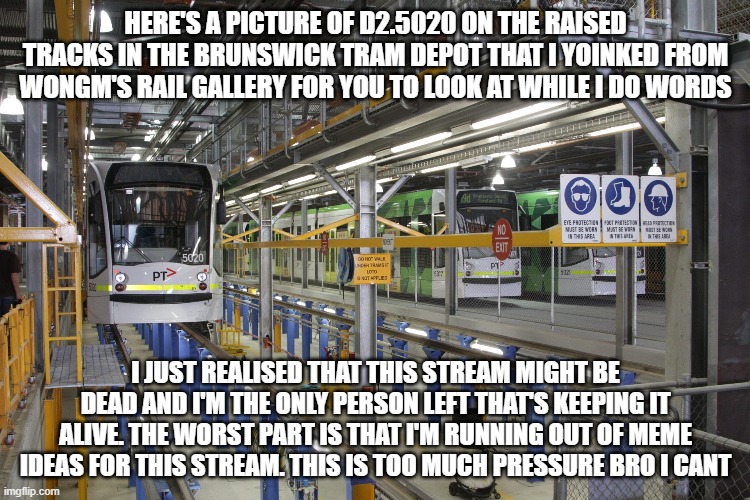 https://railgallery.wongm.com/brunswick-tram-depot/F112_8419.jpg.html | HERE'S A PICTURE OF D2.5020 ON THE RAISED TRACKS IN THE BRUNSWICK TRAM DEPOT THAT I YOINKED FROM WONGM'S RAIL GALLERY FOR YOU TO LOOK AT WHILE I DO WORDS; I JUST REALISED THAT THIS STREAM MIGHT BE DEAD AND I'M THE ONLY PERSON LEFT THAT'S KEEPING IT ALIVE. THE WORST PART IS THAT I'M RUNNING OUT OF MEME IDEAS FOR THIS STREAM. THIS IS TOO MUCH PRESSURE BRO I CANT | made w/ Imgflip meme maker