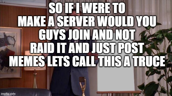 Hi | SO IF I WERE TO MAKE A SERVER WOULD YOU GUYS JOIN AND NOT RAID IT AND JUST POST MEMES LETS CALL THIS A TRUCE | image tagged in john hamm sales pitch | made w/ Imgflip meme maker