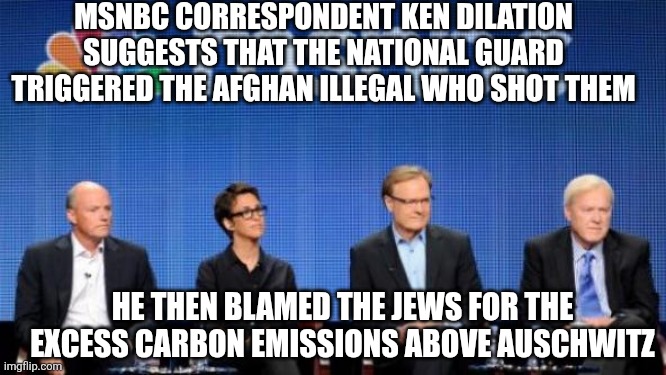 MSNBC | MSNBC CORRESPONDENT KEN DILATION SUGGESTS THAT THE NATIONAL GUARD TRIGGERED THE AFGHAN ILLEGAL WHO SHOT THEM; HE THEN BLAMED THE JEWS FOR THE EXCESS CARBON EMISSIONS ABOVE AUSCHWITZ | image tagged in msnbc | made w/ Imgflip meme maker