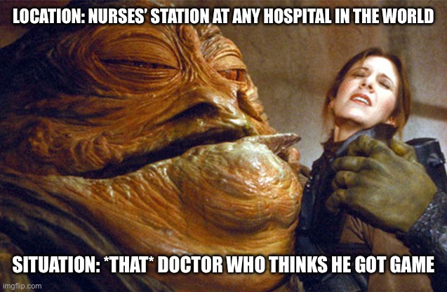 Jabba the Hutt and Princess Leia | LOCATION: NURSES’ STATION AT ANY HOSPITAL IN THE WORLD; SITUATION: *THAT* DOCTOR WHO THINKS HE GOT GAME | image tagged in jabba the hutt and princess leia | made w/ Imgflip meme maker