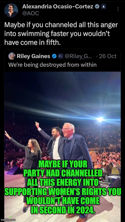 A woman is born a woman | MAYBE IF YOUR PARTY HAD CHANNELLED ALL THIS ENERGY INTO SUPPORTING WOMEN'S RIGHTS YOU
 WOULDN'T HAVE COME 
IN SECOND IN 2024. | image tagged in aoc,riley gaines,women spaces,women's rights,women | made w/ Imgflip meme maker