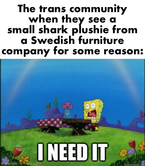 spongebob I need it | The trans community when they see a small shark plushie from a Swedish furniture company for some reason: | image tagged in spongebob i need it | made w/ Imgflip meme maker
