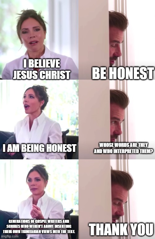 Victoria David Beckham Be Honest | I BELIEVE JESUS CHRIST; BE HONEST; I AM BEING HONEST; WHOSE WORDS ARE THEY AND WHO INTERPRETED THEM? GENERATIONS OF GOSPEL WRITERS AND SCRIBES WHO WEREN'T ABOVE INSERTING THEIR OWN TRINITARIAN VIEWS INTO THE TEXT. THANK YOU | image tagged in victoria david beckham be honest | made w/ Imgflip meme maker