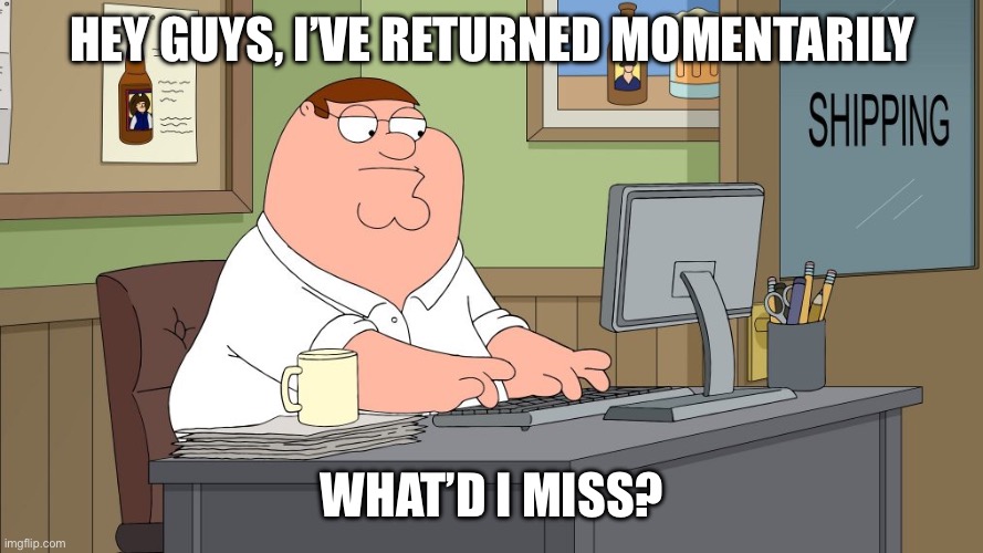 peter griffin at the computer | HEY GUYS, I’VE RETURNED MOMENTARILY; WHAT’D I MISS? | image tagged in peter griffin at the computer | made w/ Imgflip meme maker