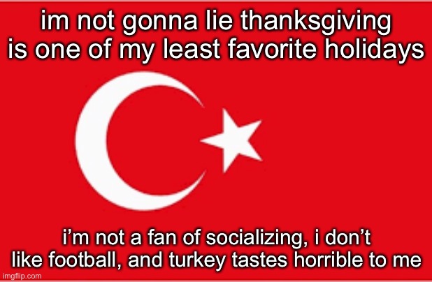 turkiye | im not gonna lie thanksgiving is one of my least favorite holidays; i’m not a fan of socializing, i don’t like football, and turkey tastes horrible to me | image tagged in turkiye | made w/ Imgflip meme maker