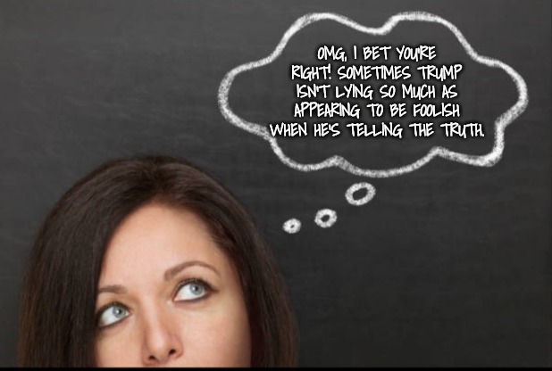 Thought | OMG, I BET YOU'RE RIGHT! SOMETIMES TRUMP ISN'T LYING SO MUCH AS APPEARING TO BE FOOLISH WHEN HE'S TELLING THE TRUTH. | image tagged in thought | made w/ Imgflip meme maker