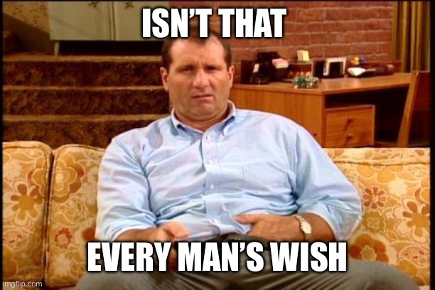 ISN’T THAT EVERY MAN’S WISH | image tagged in al bundy | made w/ Imgflip meme maker