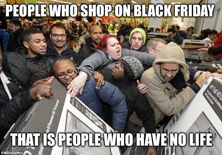 Black Friday | PEOPLE WHO SHOP ON BLACK FRIDAY; THAT IS PEOPLE WHO HAVE NO LIFE | image tagged in black friday | made w/ Imgflip meme maker