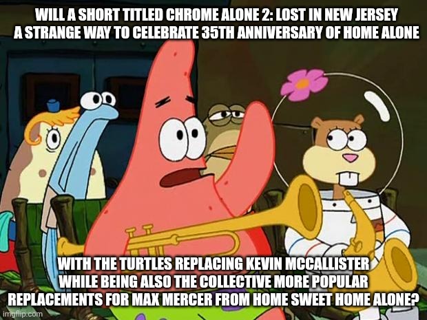 Band Geeks but it's about TMNT paying tribute to Home Alone via their animated short movie | WILL A SHORT TITLED CHROME ALONE 2: LOST IN NEW JERSEY A STRANGE WAY TO CELEBRATE 35TH ANNIVERSARY OF HOME ALONE; WITH THE TURTLES REPLACING KEVIN MCCALLISTER WHILE BEING ALSO THE COLLECTIVE MORE POPULAR REPLACEMENTS FOR MAX MERCER FROM HOME SWEET HOME ALONE? | image tagged in patrick mayonaise,home alone,christmas,teenage mutant ninja turtles,celebration | made w/ Imgflip meme maker