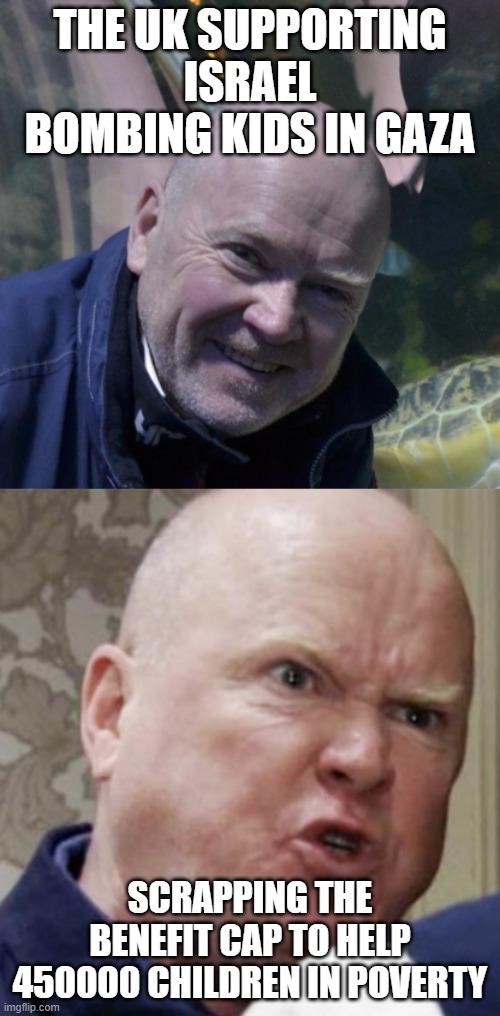 2025 child Benefit Cap compared to Gaza Bombing | THE UK SUPPORTING ISRAEL BOMBING KIDS IN GAZA; SCRAPPING THE BENEFIT CAP TO HELP 450000 CHILDREN IN POVERTY | image tagged in phil mitchell happy and angry | made w/ Imgflip meme maker
