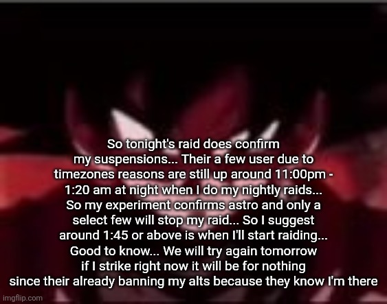 Devious ahh Goku black | So tonight's raid does confirm my suspensions... Their a few user due to timezones reasons are still up around 11:00pm - 1:20 am at night when I do my nightly raids... So my experiment confirms astro and only a select few will stop my raid... So I suggest around 1:45 or above is when I'll start raiding... Good to know... We will try again tomorrow if I strike right now it will be for nothing since their already banning my alts because they know I'm there | image tagged in devious ahh goku black | made w/ Imgflip meme maker