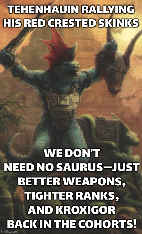 TEHENHAUIN WHEN THE OLD ONES BLESS HIM WITH A SKINK-ONLY ARMY | TEHENHAUIN RALLYING HIS RED CRESTED SKINKS; WE DON’T NEED NO SAURUS—JUST BETTER WEAPONS, TIGHTER RANKS, AND KROXIGOR BACK IN THE COHORTS! | image tagged in tehenhauin,warhammer 40k,warhammer,gamers,gaming,gamers rise up | made w/ Imgflip meme maker