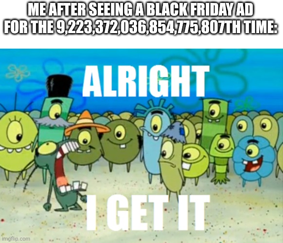 All Black Friday is is nothing more than a Holiday which glorifies shopping so that retail stores become like war zones. | ME AFTER SEEING A BLACK FRIDAY AD FOR THE 9,223,372,036,854,775,807TH TIME: | image tagged in alright i get it,black friday,no one cares | made w/ Imgflip meme maker