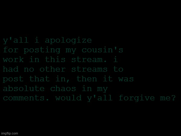 i'm sorry y'all | y'all i apologize for posting my cousin's work in this stream. i had no other streams to post that in, then it was absolute chaos in my comments. would y'all forgive me? | image tagged in apology | made w/ Imgflip meme maker