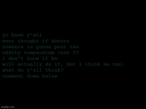 do you think he will? | yo have y'all ever thought if doctor nowhere is gonna post the oddity compendium inst 2?
i don't know if he will actually do it, but i think he can.
what do y'all think?
comment down below | image tagged in hmmm | made w/ Imgflip meme maker