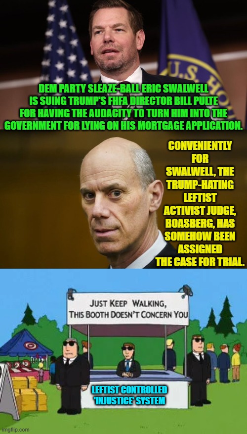 When did it get installed into the Constitution that corrupt leftist get a free pass? | CONVENIENTLY FOR SWALWELL, THE TRUMP-HATING LEFTIST ACTIVIST JUDGE, BOASBERG, HAS SOMEHOW BEEN ASSIGNED THE CASE FOR TRIAL. DEM PARTY SLEAZE-BALL ERIC SWALWELL IS SUING TRUMP'S FHFA DIRECTOR BILL PULTE FOR HAVING THE AUDACITY TO TURN HIM INTO THE GOVERNMENT FOR LYING ON HIS MORTGAGE APPLICATION. LEFTIST CONTROLLED 'INJUSTICE' SYSTEM | image tagged in yep | made w/ Imgflip meme maker