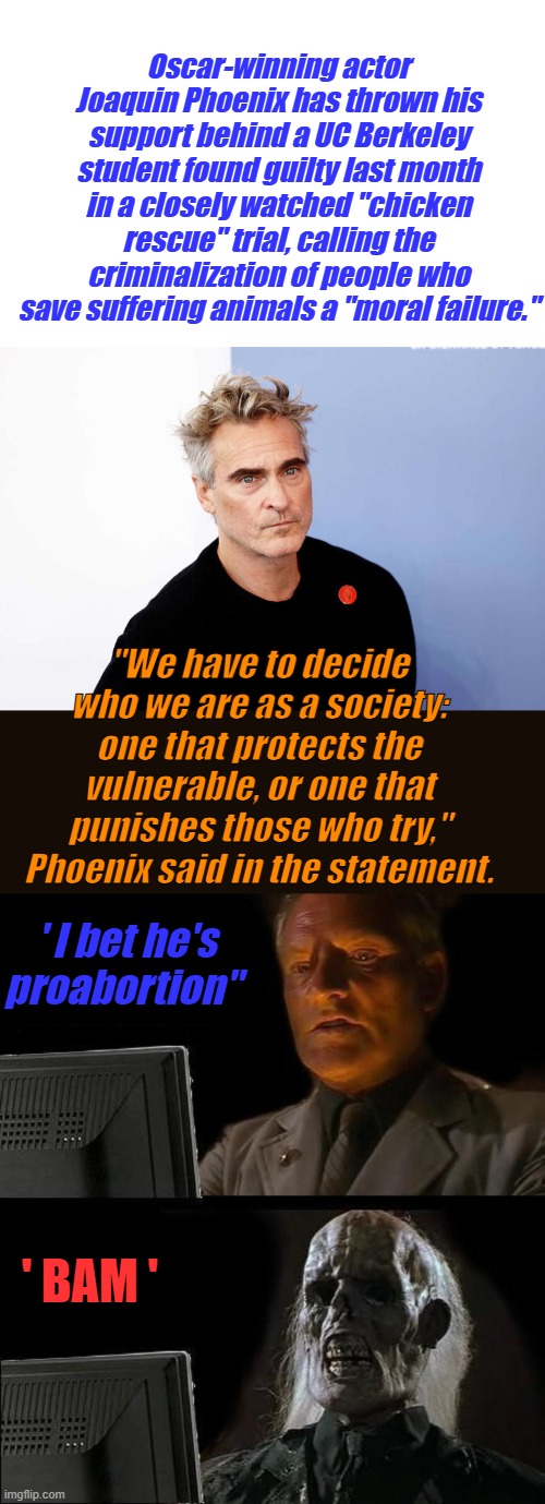 SAVE THE CHICKEN, kill the Babies. The JOKER name fits him. | Oscar-winning actor Joaquin Phoenix has thrown his support behind a UC Berkeley student found guilty last month in a closely watched "chicken rescue" trial, calling the criminalization of people who save suffering animals a "moral failure."; "We have to decide who we are as a society: one that protects the vulnerable, or one that punishes those who try," Phoenix said in the statement. ' I bet he's proabortion"; ' BAM ' | image tagged in memes,i'll just wait here | made w/ Imgflip meme maker