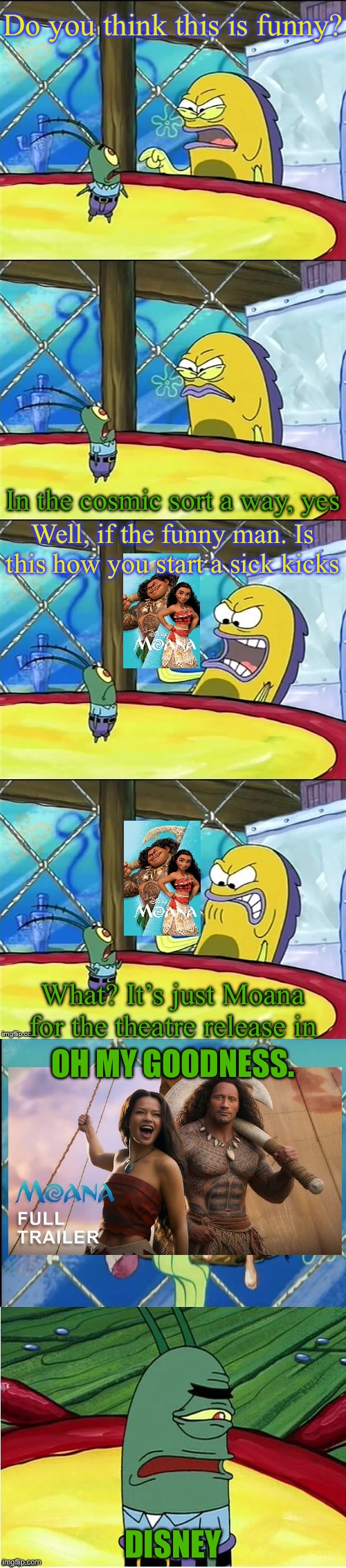 Moana is not good to the audience | Do you think this is funny? In the cosmic sort a way, yes; Well, if the funny man. Is this how you start a sick kicks; What? It’s just Moana for the theatre release in; OH MY GOODNESS. DISNEY | image tagged in oh my goodness | made w/ Imgflip meme maker