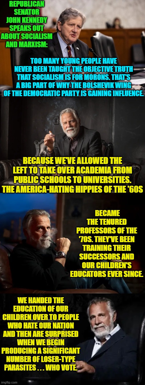 Depressing, isn't it? | REPUBLICAN SENATOR JOHN KENNEDY SPEAKS OUT ABOUT SOCIALISM AND MARXISM:; TOO MANY YOUNG PEOPLE HAVE NEVER BEEN TAUGHT THE OBJECTIVE TRUTH THAT SOCIALISM IS FOR MORONS. THAT’S A BIG PART OF WHY THE BOLSHEVIK WING OF THE DEMOCRATIC PARTY IS GAINING INFLUENCE. BECAUSE WE'VE ALLOWED THE LEFT TO TAKE OVER ACADEMIA FROM PUBLIC SCHOOLS TO UNIVERSITIES. THE AMERICA-HATING HIPPIES OF THE '60S; BECAME THE TENURED PROFESSORS OF THE '70S. THEY'VE BEEN TRAINING THEIR SUCCESSORS AND OUR CHILDREN'S EDUCATORS EVER SINCE. WE HANDED THE EDUCATION OF OUR CHILDREN OVER TO PEOPLE WHO HATE OUR NATION AND THEN ARE SURPRISED WHEN WE BEGIN PRODUCING A SIGNIFICANT NUMBER OF LOSER-TYPE PARASITES . . . WHO VOTE. | image tagged in yep | made w/ Imgflip meme maker