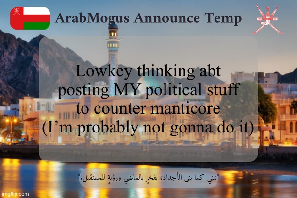 ArabMogus Omani Announce Temp V2 | Lowkey thinking abt posting MY political stuff to counter manticore (I’m probably not gonna do it) | image tagged in arabmogus omani announce temp v2 | made w/ Imgflip meme maker