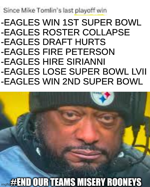 Mike Tomlin meme | -EAGLES WIN 1ST SUPER BOWL 
-EAGLES ROSTER COLLAPSE
-EAGLES DRAFT HURTS
-EAGLES FIRE PETERSON
-EAGLES HIRE SIRIANNI
-EAGLES LOSE SUPER BOWL LVII
-EAGLES WIN 2ND SUPER BOWL; #END OUR TEAMS MISERY ROONEYS | image tagged in mike tomlin,nfl memes,pittsburgh steelers,steelers,nfl,sports | made w/ Imgflip meme maker
