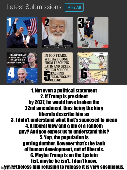 Reviewing Manticore‘s recent posts since he can’t ban me anyway | 3; 1; 2; 1. Not even a political statement
2. If Trump is president by 2037, he would have broken the 22nd amendment, thus being the king liberals describe him as
3. I didn’t understand what that’s supposed to mean
4. A liberal view and a pic of a random guy? And you expect us to understand this?
5. Yup, the population is getting dumber. However that’s the fault of human development, not of liberals.
6. Maybe Trump is on the Epstein list, maybe he isn’t, I don’t know. Nevertheless him refusing to release it is very suspicious. 4; 6; 5 | made w/ Imgflip meme maker