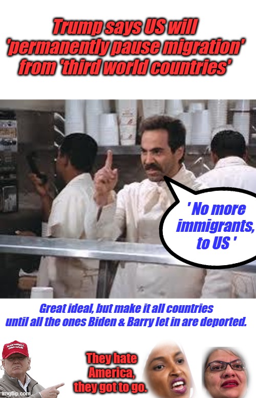 It's About time, multiculturalism has never worked anywhere. Just like Socialism has never worked anywhere. | Trump says US will 'permanently pause migration' from 'third world countries'; ' No more immigrants, to US '; Great ideal, but make it all countries until all the ones Biden & Barry let in are deported. They hate America, they got to go. | image tagged in soup nazi | made w/ Imgflip meme maker