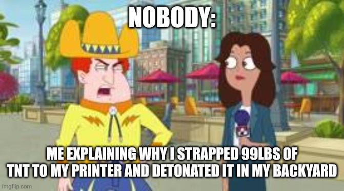 That printer had it coming | NOBODY:; ME EXPLAINING WHY I STRAPPED 99LBS OF TNT TO MY PRINTER AND DETONATED IT IN MY BACKYARD | image tagged in i'd rather mine coal than do math,jpfan102504 | made w/ Imgflip meme maker