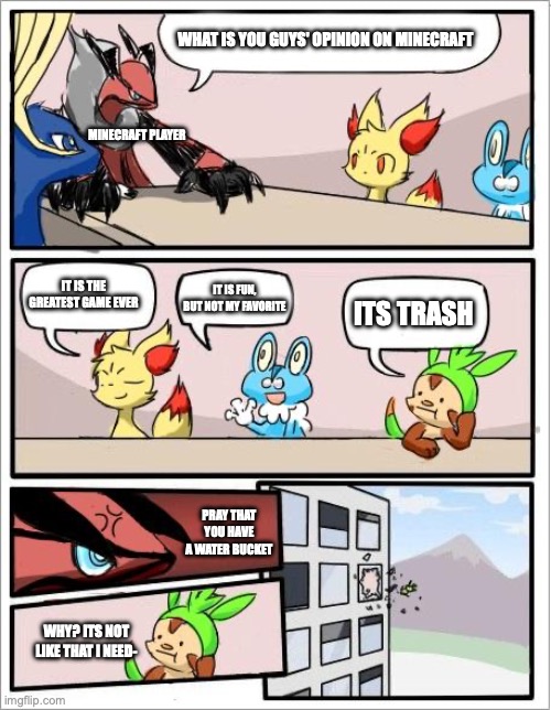 Pokemon board meeting | WHAT IS YOU GUYS' OPINION ON MINECRAFT; MINECRAFT PLAYER; IT IS THE GREATEST GAME EVER; IT IS FUN, BUT NOT MY FAVORITE; ITS TRASH; PRAY THAT YOU HAVE A WATER BUCKET; WHY? ITS NOT LIKE THAT I NEED- | image tagged in pokemon board meeting | made w/ Imgflip meme maker