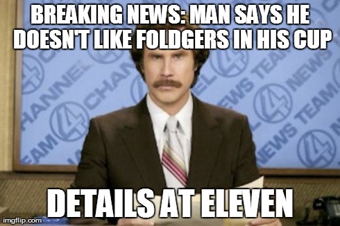 .>. | BREAKING NEWS: MAN SAYS HE DOESN'T LIKE FOLDGERS IN HIS CUP DETAILS AT ELEVEN | image tagged in memes,ron burgundy | made w/ Imgflip meme maker
