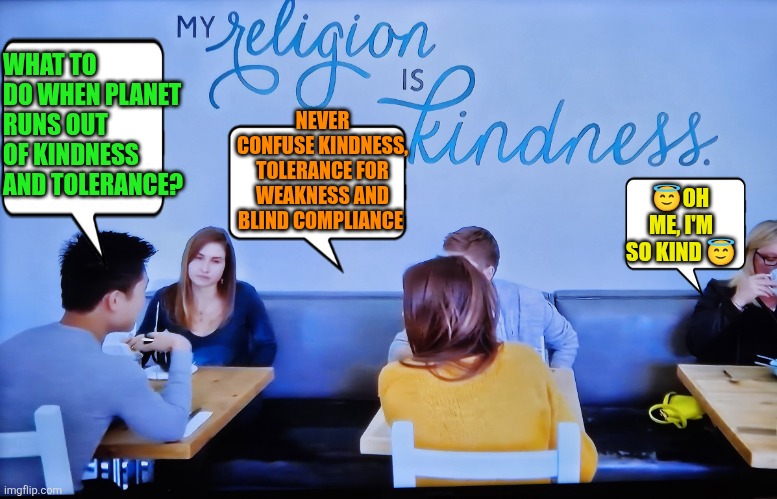 The Kindness and Tolerance Religion | WHAT TO DO WHEN PLANET RUNS OUT OF KINDNESS AND TOLERANCE? NEVER CONFUSE KINDNESS, TOLERANCE FOR WEAKNESS AND BLIND COMPLIANCE; 😇OH ME, I'M SO KIND 😇 | image tagged in kindness,tolerance,virtue signalling,weakness,blind compliance,principles and values | made w/ Imgflip meme maker