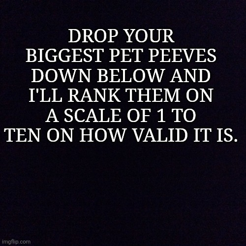 Black screen  | DROP YOUR BIGGEST PET PEEVES DOWN BELOW AND I'LL RANK THEM ON A SCALE OF 1 TO TEN ON HOW VALID IT IS. | image tagged in black screen | made w/ Imgflip meme maker