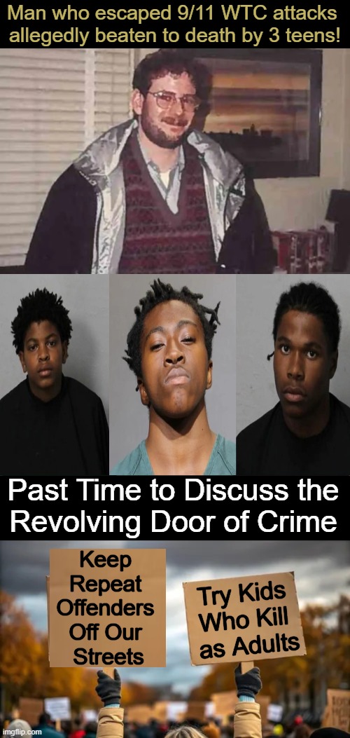 Stop Habitual Offenders From Offending AGAIN! A small proportion of perps are responsible for a much larger share of crimes... | Man who escaped 9/11 WTC attacks 
allegedly beaten to death by 3 teens! Past Time to Discuss the 
Revolving Door of Crime; Keep 
Repeat 
Offenders 
Off Our 
Streets; Try Kids 
Who Kill 
as Adults | image tagged in criminals,crime,repeat,protection,modern problems require modern solutions,several states allow kids to be tried as adults | made w/ Imgflip meme maker