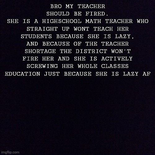 Sad reality we live in | BRO MY TEACHER SHOULD BE FIRED.
SHE IS A HIGHSCHOOL MATH TEACHER WHO STRAIGHT UP WONT TEACH HER STUDENTS BECAUSE SHE IS LAZY, AND BECAUSE OF THE TEACHER SHORTAGE THE DISTRICT WON'T FIRE HER AND SHE IS ACTIVELY SCREWING HER WHOLE CLASSES EDUCATION JUST BECAUSE SHE IS LAZY AF | image tagged in black screen | made w/ Imgflip meme maker