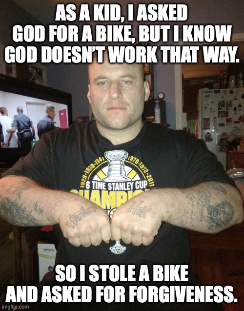 Christmas lists angst | AS A KID, I ASKED GOD FOR A BIKE, BUT I KNOW GOD DOESN’T WORK THAT WAY. SO I STOLE A BIKE AND ASKED FOR FORGIVENESS. | image tagged in thug life,forgiveness,stealing,theft,criminal | made w/ Imgflip meme maker