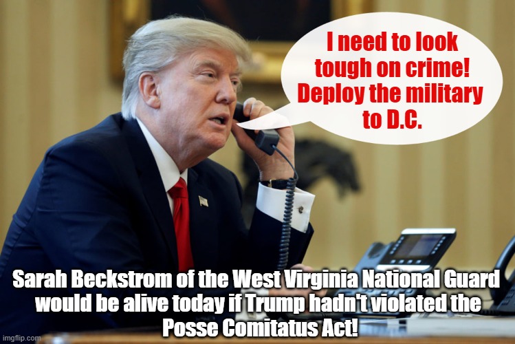 Trump deployed the military illegally to Washington D.C. | I need to look
tough on crime!
Deploy the military 
to D.C. Sarah Beckstrom of the West Virginia National Guard 
would be alive today if Trump hadn't violated the
 Posse Comitatus Act! | image tagged in donald trump,military,posse comitatus,wait thats illegal | made w/ Imgflip meme maker