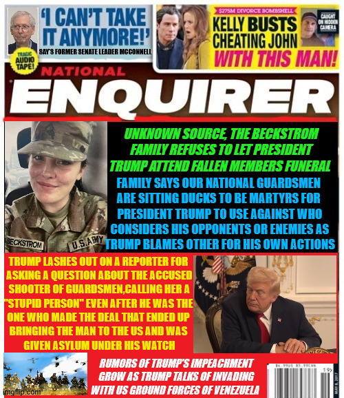 National Enquirer RAGING MAD Trump not invited | UNKNOWN SOURCE, THE BECKSTROM FAMILY REFUSES TO LET PRESIDENT TRUMP ATTEND FALLEN MEMBERS FUNERAL; FAMILY SAYS OUR NATIONAL GUARDSMEN 

ARE SITTING DUCKS TO BE MARTYRS FOR 

PRESIDENT TRUMP TO USE AGAINST WHO
 CONSIDERS HIS OPPONENTS OR ENEMIES AS 

TRUMP BLAMES OTHER FOR HIS OWN ACTIONS; TRUMP LASHES OUT ON A REPORTER FOR 

ASKING A QUESTION ABOUT THE ACCUSED
 SHOOTER OF GUARDSMEN,CALLING HER A 
"STUPID PERSON" EVEN AFTER HE WAS THE 
ONE WHO MADE THE DEAL THAT ENDED UP 
BRINGING THE MAN TO THE US AND WAS 
GIVEN ASYLUM UNDER HIS WATCH; RUMORS OF TRUMP'S IMPEACHMENT GROW AS TRUMP TALKS OF INVADING WITH US GROUND FORCES OF VENEZUELA | image tagged in national enquirer raging mad trump not invited,sarah beckstrom funeral,trump seeks blame,trump impeached again,maga war meltdown | made w/ Imgflip meme maker