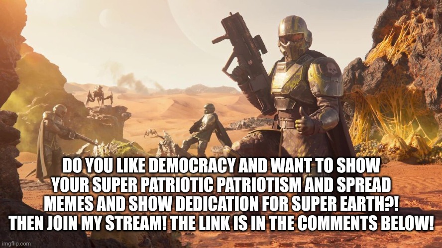 Helldivers 2 | DO YOU LIKE DEMOCRACY AND WANT TO SHOW YOUR SUPER PATRIOTIC PATRIOTISM AND SPREAD MEMES AND SHOW DEDICATION FOR SUPER EARTH?! THEN JOIN MY STREAM! THE LINK IS IN THE COMMENTS BELOW! | image tagged in helldivers 2 | made w/ Imgflip meme maker